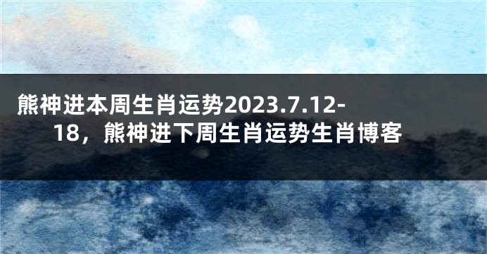 熊神进本周生肖运势2023.7.12-18，熊神进下周生肖运势生肖博客
