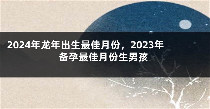 2024年龙年出生最佳月份，2023年备孕最佳月份生男孩