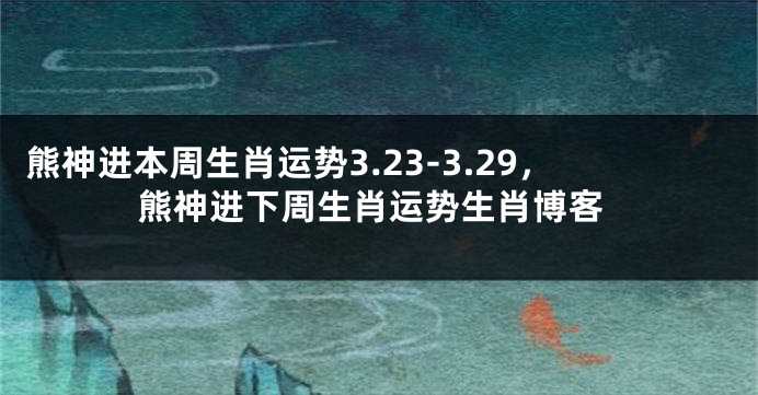 熊神进本周生肖运势3.23-3.29，熊神进下周生肖运势生肖博客