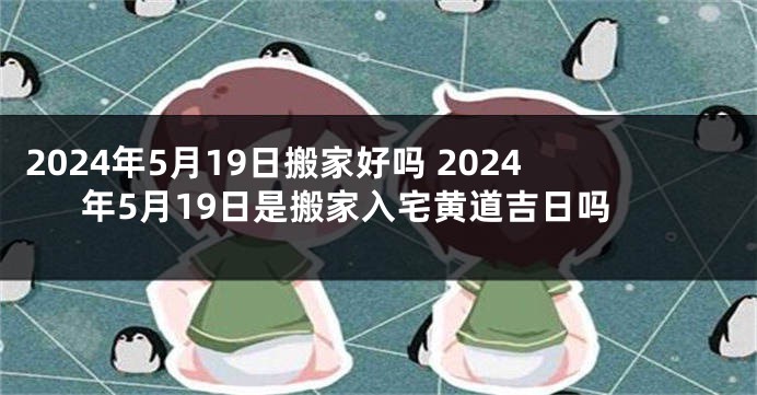 2024年5月19日搬家好吗 2024年5月19日是搬家入宅黄道吉日吗