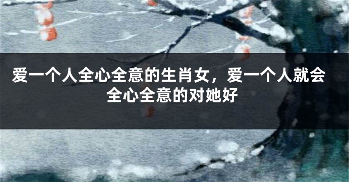 爱一个人全心全意的生肖女，爱一个人就会全心全意的对她好