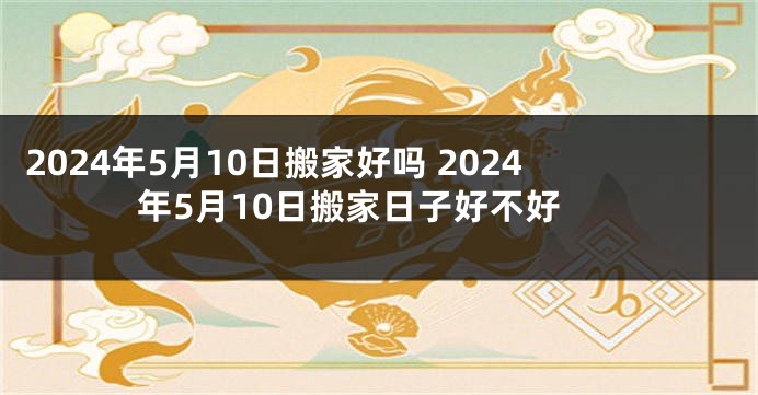 2024年5月10日搬家好吗 2024年5月10日搬家日子好不好