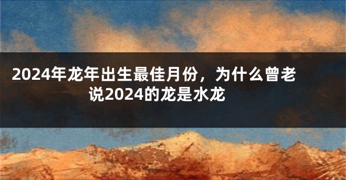 2024年龙年出生最佳月份，为什么曾老说2024的龙是水龙