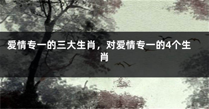爱情专一的三大生肖，对爱情专一的4个生肖