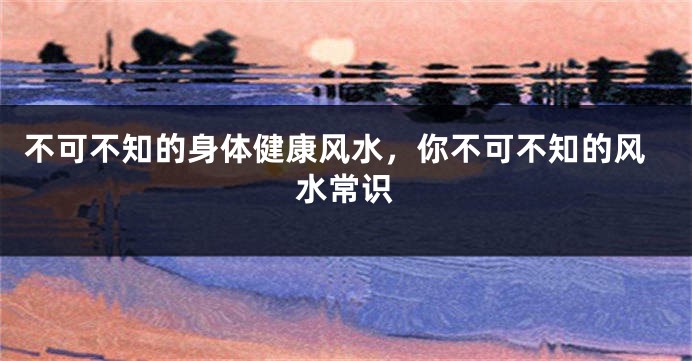 不可不知的身体健康风水，你不可不知的风水常识