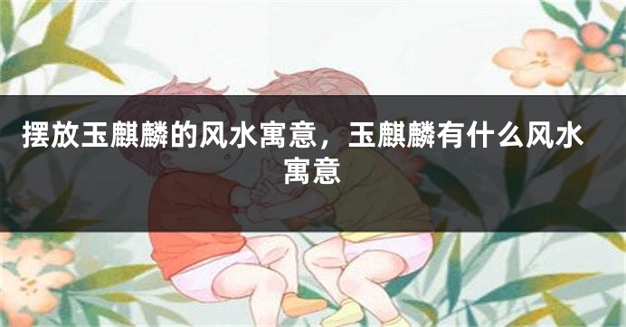 摆放玉麒麟的风水寓意，玉麒麟有什么风水寓意
