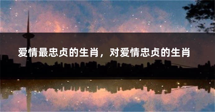 爱情最忠贞的生肖，对爱情忠贞的生肖