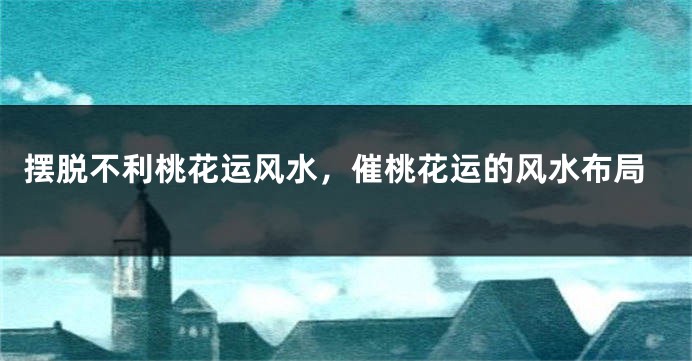 摆脱不利桃花运风水,催桃花运的风水布局