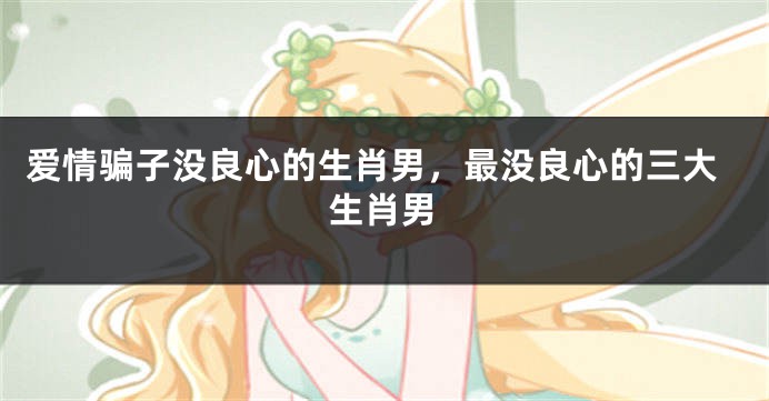 爱情骗子没良心的生肖男，最没良心的三大生肖男