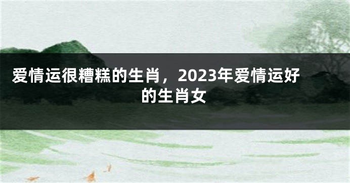 爱情运很糟糕的生肖，2023年爱情运好的生肖女