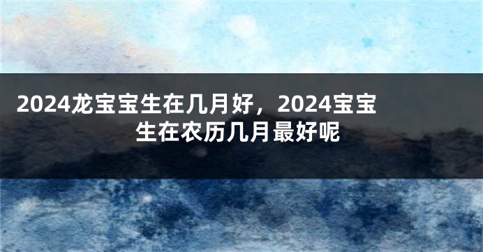 2024龙宝宝生在几月好，2024宝宝生在农历几月最好呢