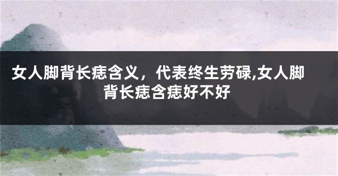 女人脚背长痣含义，代表终生劳碌,女人脚背长痣含痣好不好