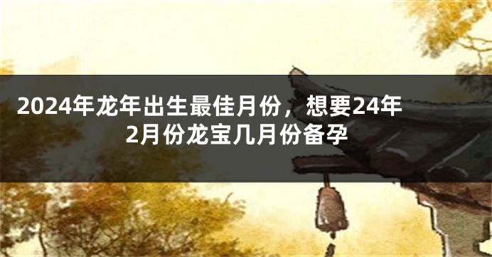 2024年龙年出生最佳月份，想要24年2月份龙宝几月份备孕
