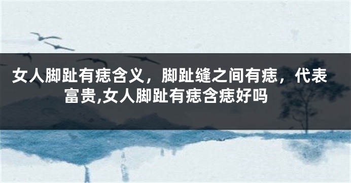 女人脚趾有痣含义，脚趾缝之间有痣，代表富贵,女人脚趾有痣含痣好吗