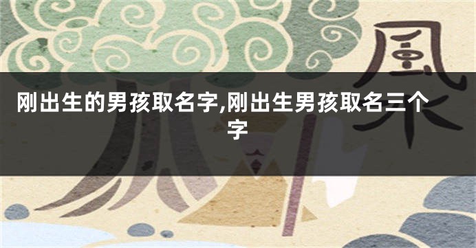 刚出生的男孩取名字,刚出生男孩取名三个字