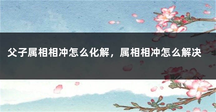 父子属相相冲怎么化解，属相相冲怎么解决