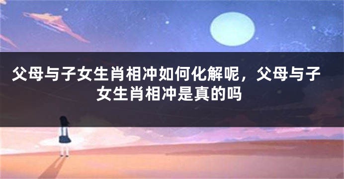 父母与子女生肖相冲如何化解呢，父母与子女生肖相冲是真的吗