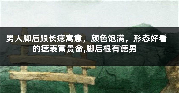 男人脚后跟长痣寓意，颜色饱满，形态好看的痣表富贵命,脚后根有痣男