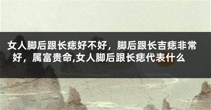 女人脚后跟长痣好不好，脚后跟长吉痣非常好，属富贵命,女人脚后跟长痣代表什么