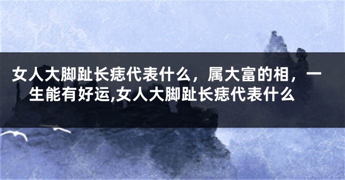 女人大脚趾长痣代表什么，属大富的相，一生能有好运,女人大脚趾长痣代表什么