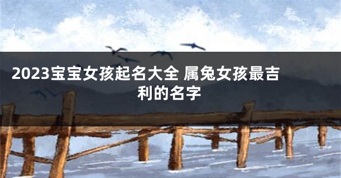 2023宝宝女孩起名大全 属兔女孩最吉利的名字