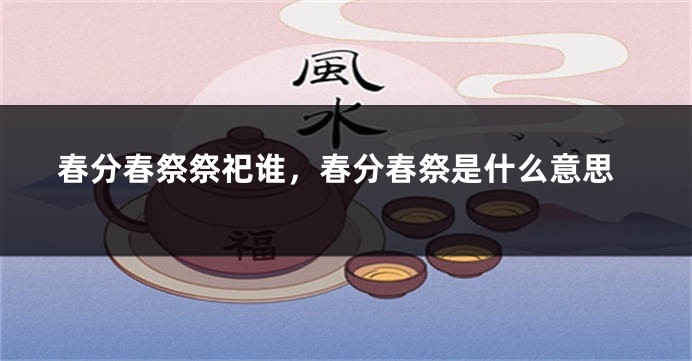 春分春祭祭祀谁，春分春祭是什么意思