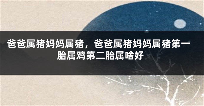 爸爸属猪妈妈属猪，爸爸属猪妈妈属猪第一胎属鸡第二胎属啥好