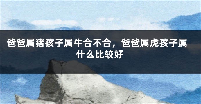爸爸属猪孩子属牛合不合，爸爸属虎孩子属什么比较好