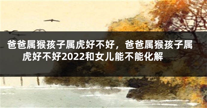 爸爸属猴孩子属虎好不好，爸爸属猴孩子属虎好不好2022和女儿能不能化解