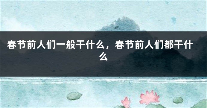 春节前人们一般干什么，春节前人们都干什么
