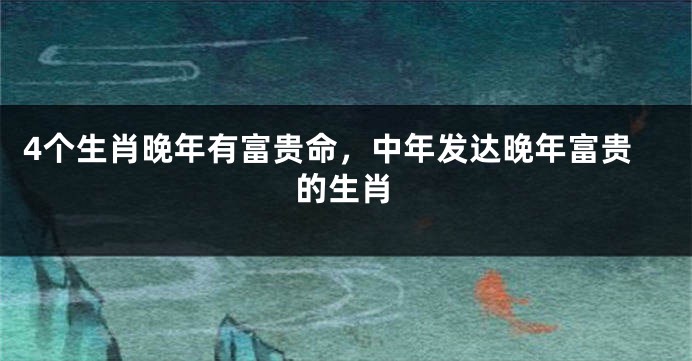 4个生肖晚年有富贵命，中年发达晚年富贵的生肖