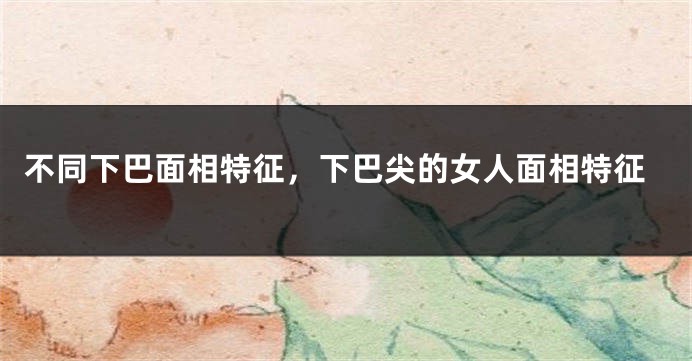 不同下巴面相特征，下巴尖的女人面相特征