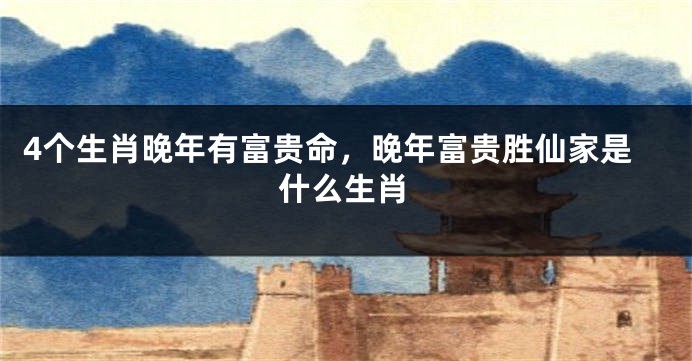 4个生肖晚年有富贵命，晚年富贵胜仙家是什么生肖