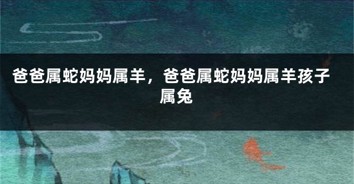 爸爸属蛇妈妈属羊，爸爸属蛇妈妈属羊孩子属兔