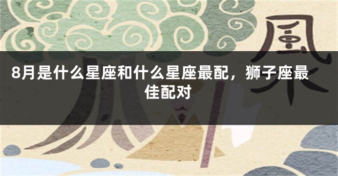 8月是什么星座和什么星座最配，狮子座最佳配对