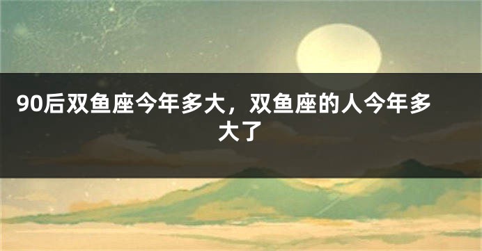 90后双鱼座今年多大，双鱼座的人今年多大了