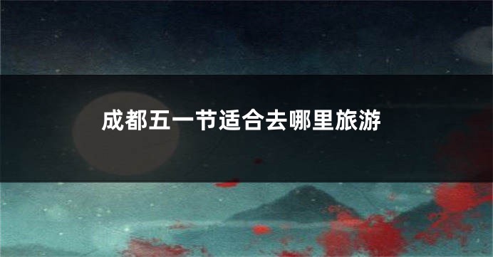 成都五一节适合去哪里旅游