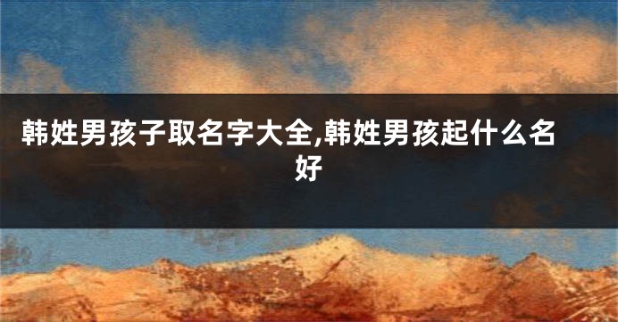 韩姓男孩子取名字大全,韩姓男孩起什么名好