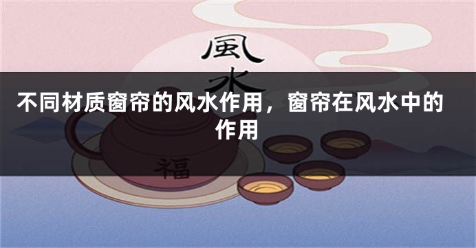 不同材质窗帘的风水作用，窗帘在风水中的作用