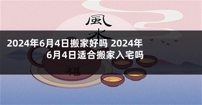 2024年6月4日搬家好吗 2024年6月4日适合搬家入宅吗