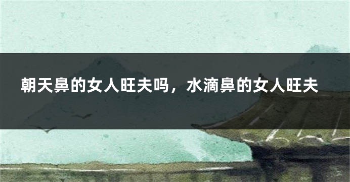 朝天鼻的女人旺夫吗，水滴鼻的女人旺夫
