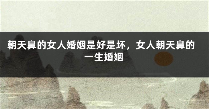 朝天鼻的女人婚姻是好是坏，女人朝天鼻的一生婚姻