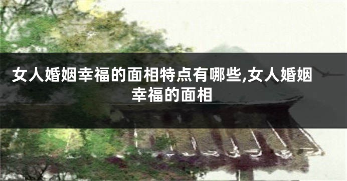 女人婚姻幸福的面相特点有哪些,女人婚姻幸福的面相