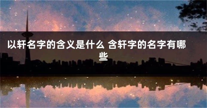 以轩名字的含义是什么 含轩字的名字有哪些