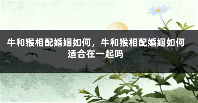 牛和猴相配婚姻如何，牛和猴相配婚姻如何 适合在一起吗