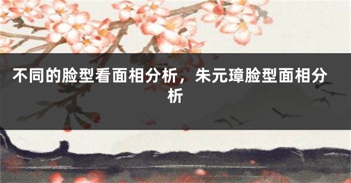 不同的脸型看面相分析，朱元璋脸型面相分析