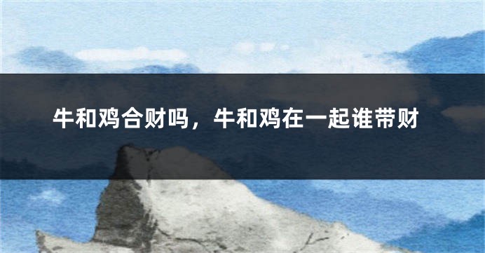 牛和鸡合财吗，牛和鸡在一起谁带财