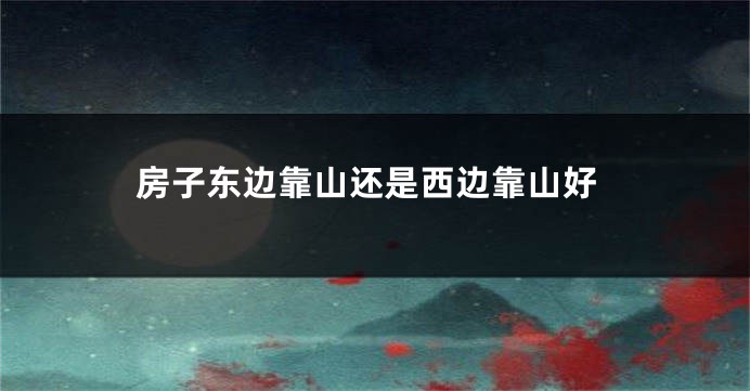 房子东边靠山还是西边靠山好