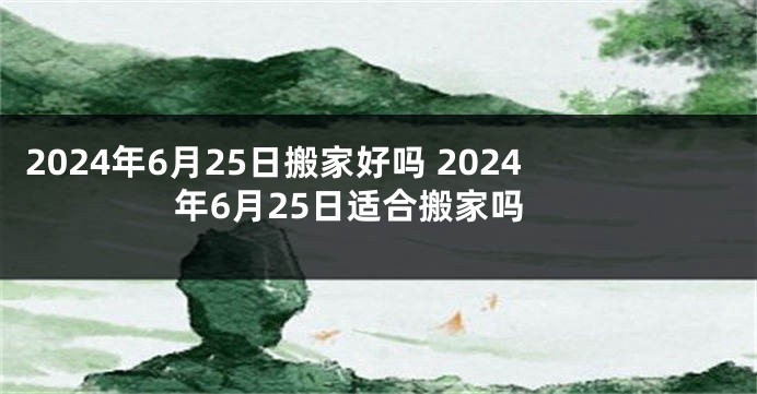 2024年6月25日搬家好吗 2024年6月25日适合搬家吗