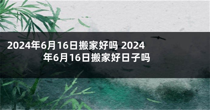 2024年6月16日搬家好吗 2024年6月16日搬家好日子吗